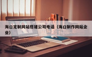 开平海口定制网站搭建公司电话（海口制作网站企业）