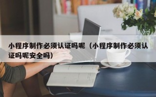 开平小程序制作必须认证吗呢（小程序制作必须认证吗呢安全吗）