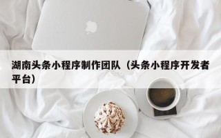 开平湖南头条小程序制作团队（头条小程序开发者平台）